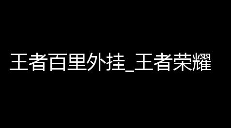 王者百里外挂_王者荣耀安全防封号外挂神器【地下城透明度设置多少】